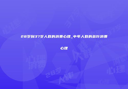 28岁到37岁人群的消费心理_中年人群的茶叶消费心理