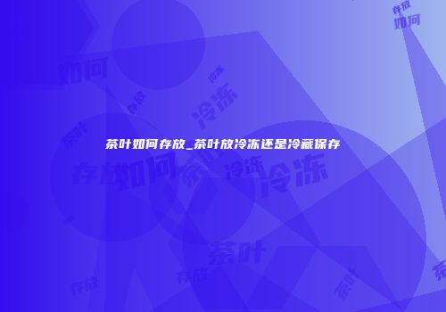 茶叶如何存放_茶叶放冷冻还是冷藏保存