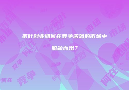 茶叶创业如何在竞争激烈的市场中脱颖而出？