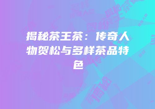 揭秘茶王茶：传奇人物贺松与多样茶品特色