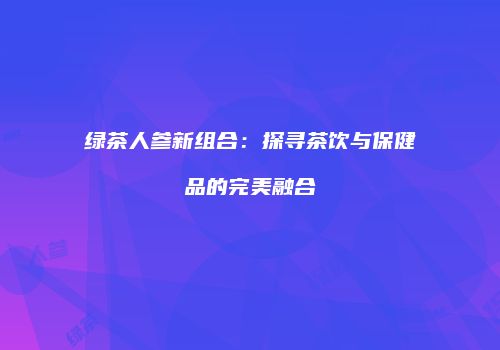 绿茶人参新组合：探寻茶饮与保健品的完美融合