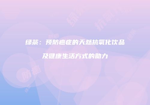 绿茶：预防癌症的天然抗氧化饮品及健康生活方式的助力