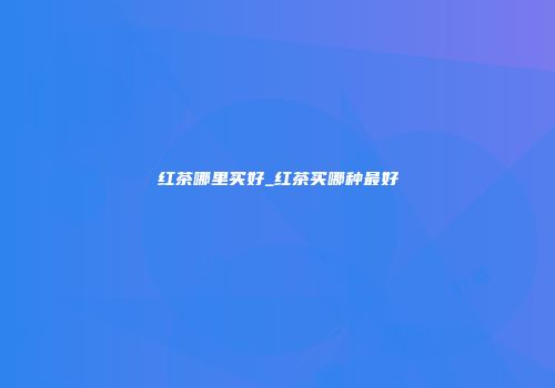 红茶哪里买好_红茶买哪种最好