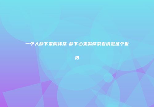 一个人静下来喝杯茶-静下心来喝杯茶看清楚这个世界