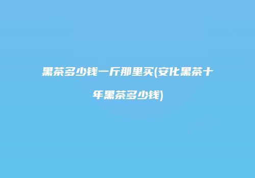 黑茶多少钱一斤那里买(安化黑茶十年黑茶多少钱)