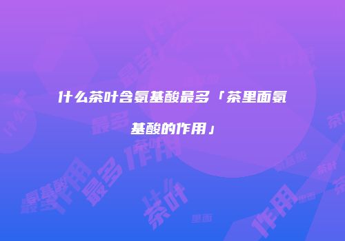 什么茶叶含氨基酸最多「茶里面氨基酸的作用」
