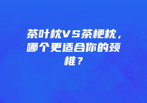 茶叶枕VS茶梗枕，哪个更适合你的颈椎？