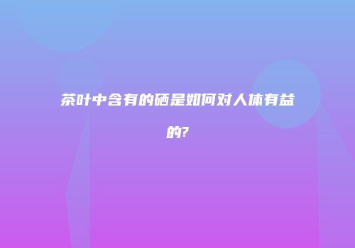 茶叶中含有的硒是如何对人体有益的?