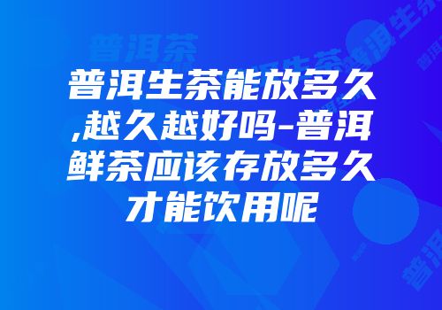 普洱生茶能放多久,越久越好吗-普洱鲜茶应该存放多久才能饮用呢