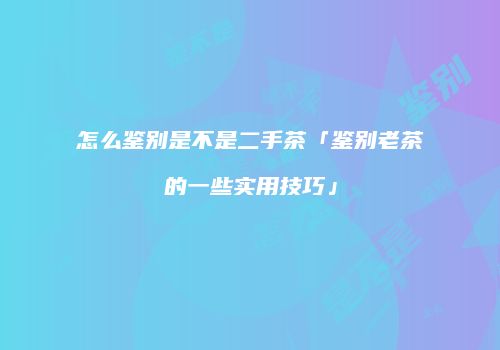 怎么鉴别是不是二手茶「鉴别老茶的一些实用技巧」