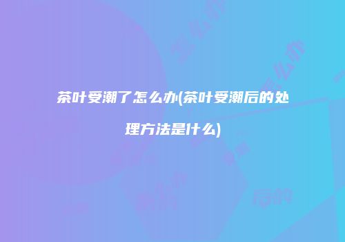 茶叶受潮了怎么办(茶叶受潮后的处理方法是什么)