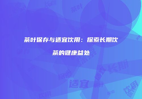茶叶保存与适宜饮用：探索长期饮茶的健康益处