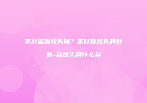 茶叶能做枕头吗？茶叶做枕头的好处-茶枕头用什么茶