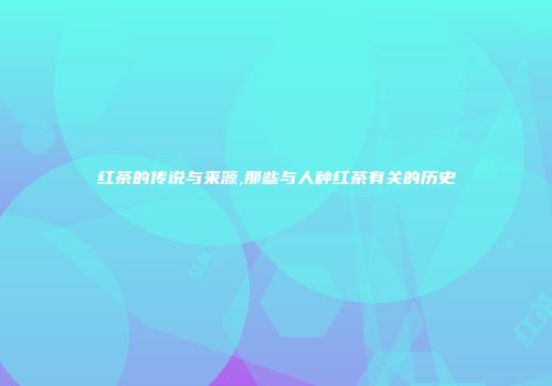 红茶的传说与来源,那些与人种红茶有关的历史