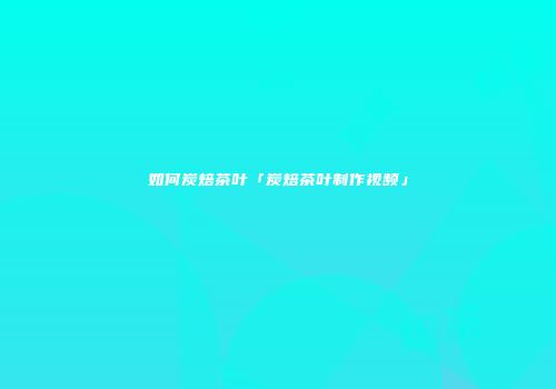 如何炭焙茶叶「炭焙茶叶制作视频」