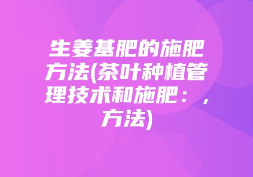 生姜基肥的施肥方法(茶叶种植管理技术和施肥：,方法)