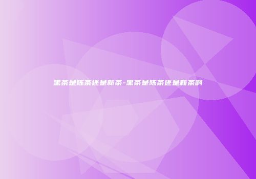 黑茶是陈茶还是新茶-黑茶是陈茶还是新茶啊