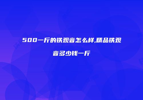 500一斤的铁观音怎么样,精品铁观音多少钱一斤
