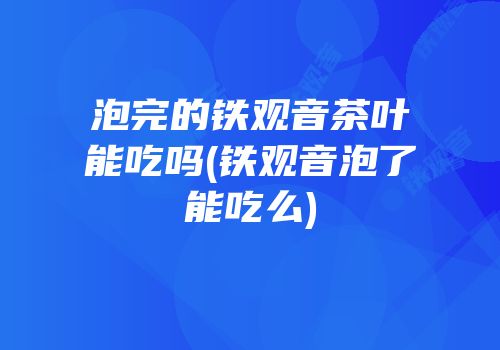 泡完的铁观音茶叶能吃吗(铁观音泡了能吃么)