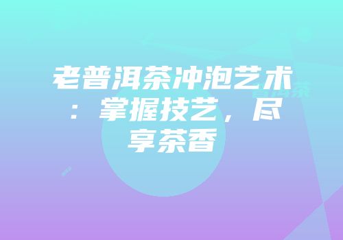 老普洱茶冲泡艺术：掌握技艺，尽享茶香