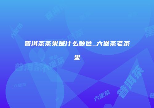 普洱茶茶果是什么颜色_六堡茶老茶果