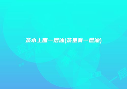 茶水上面一层油(茶里有一层油)