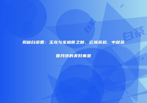 揭秘白茶香：玉龙与宝格丽之魅，云境茶韵，中秋茶香月饼的美好寓意