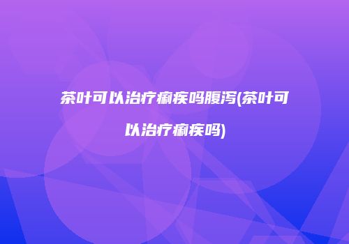 茶叶可以治疗痢疾吗腹泻(茶叶可以治疗痢疾吗)