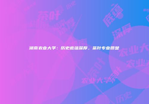 湖南农业大学：历史底蕴深厚，茶叶专业翘楚