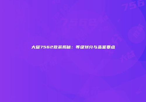 大益7562散茶揭秘：等级划分与品鉴要点