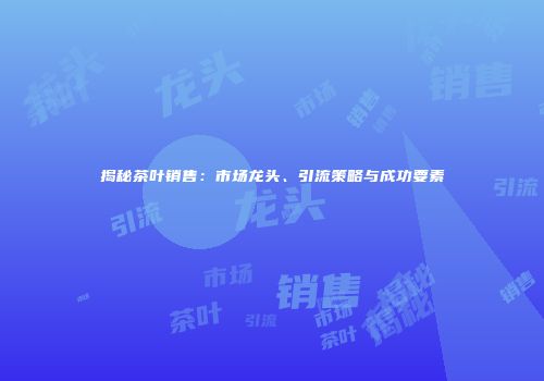 揭秘茶叶销售：市场龙头、引流策略与成功要素