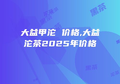 大益甲沱 价格,大益沱茶2025年价格