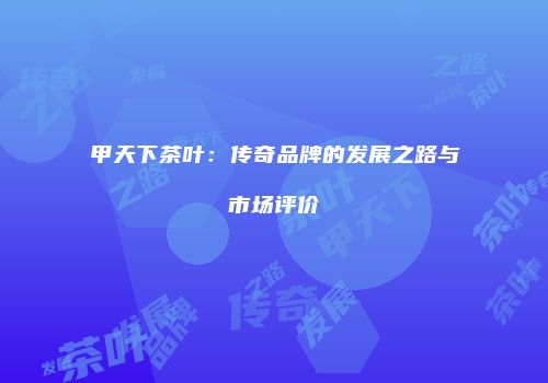 甲天下茶叶：传奇品牌的发展之路与市场评价