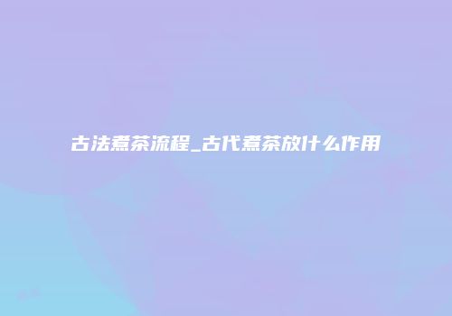 古法煮茶流程_古代煮茶放什么作用