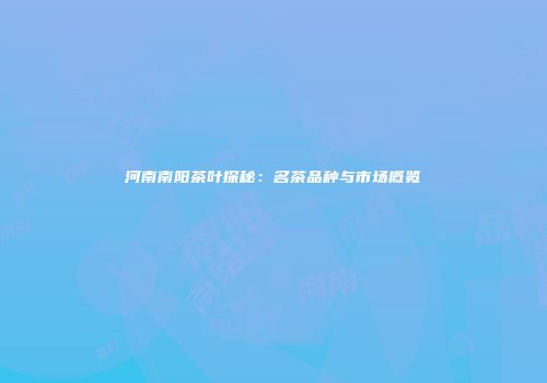 河南南阳茶叶探秘：名茶品种与市场概览