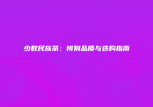 少数民族茶：辨别品质与选购指南