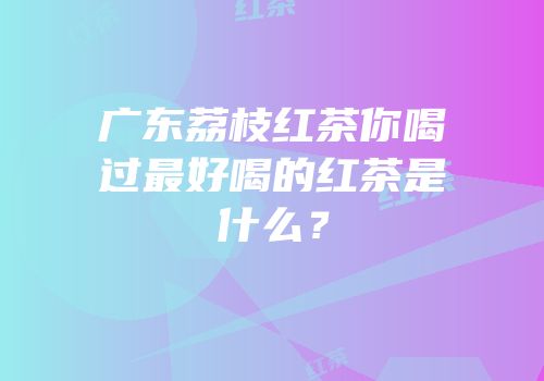 广东荔枝红茶你喝过最好喝的红茶是什么？