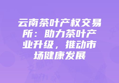 云南茶叶产权交易所：助力茶叶产业升级，推动市场健康发展
