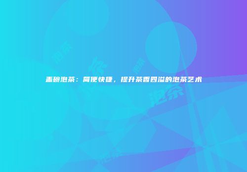 盖碗泡茶：简便快捷，提升茶香四溢的泡茶艺术