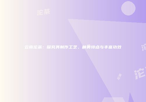 云南沱茶：探究其制作工艺、种类特点与丰富功效