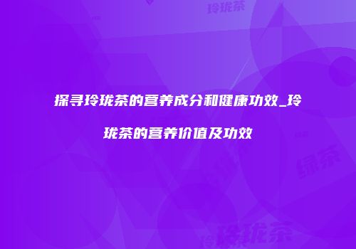 探寻玲珑茶的营养成分和健康功效_玲珑茶的营养价值及功效