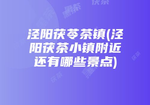 泾阳茯苓茶镇(泾阳茯茶小镇附近还有哪些景点)