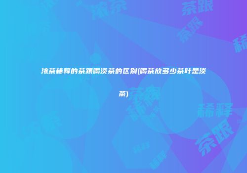 浓茶稀释的茶跟喝淡茶的区别(喝茶放多少茶叶是淡茶)