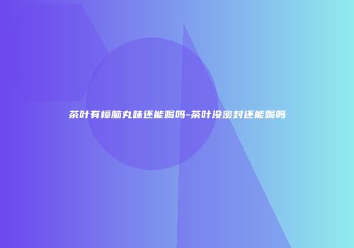 茶叶有樟脑丸味还能喝吗-茶叶没密封还能喝吗
