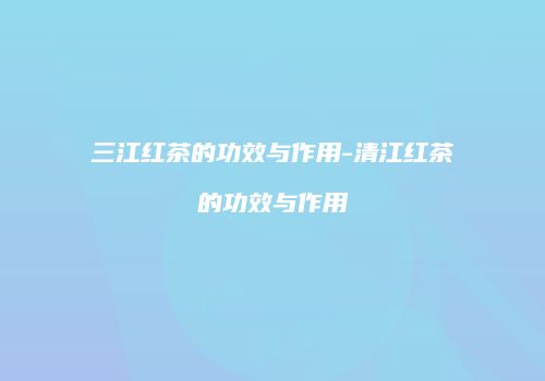 三江红茶的功效与作用-清江红茶的功效与作用