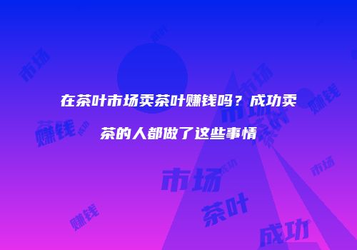 在茶叶市场卖茶叶赚钱吗？成功卖茶的人都做了这些事情