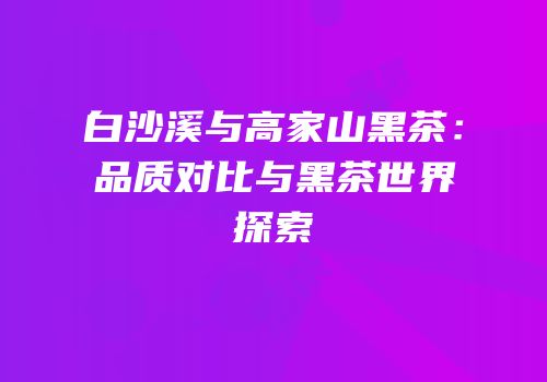 白沙溪与高家山黑茶：品质对比与黑茶世界探索