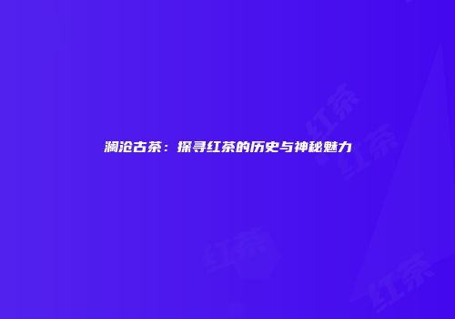 澜沧古茶：探寻红茶的历史与神秘魅力