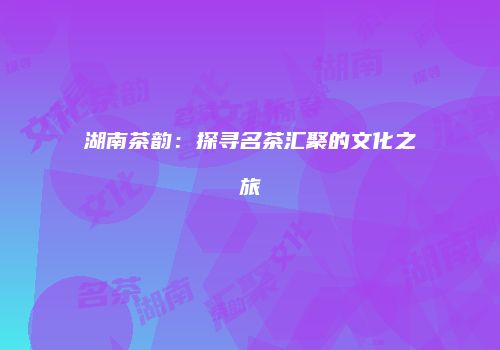 湖南茶韵：探寻名茶汇聚的文化之旅