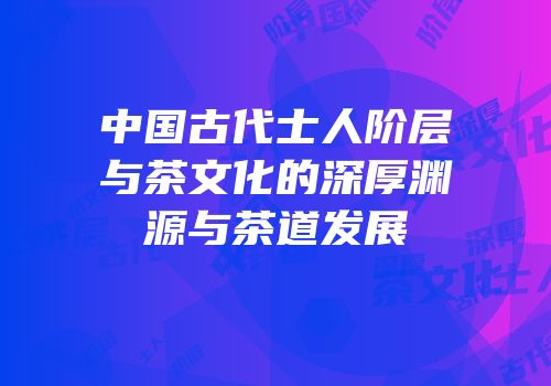 中国古代士人阶层与茶文化的深厚渊源与茶道发展
